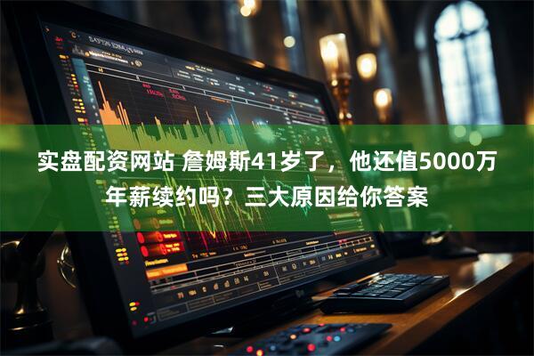 实盘配资网站 詹姆斯41岁了，他还值5000万年薪续约吗？三大原因给你答案