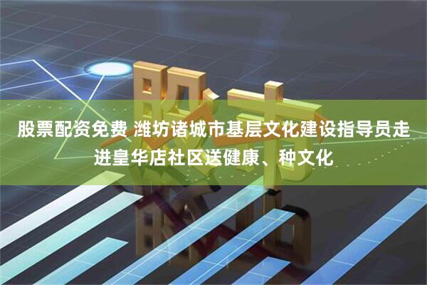 股票配资免费 潍坊诸城市基层文化建设指导员走进皇华店社区送健康、种文化