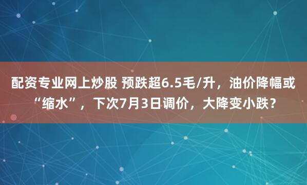 配资专业网上炒股 预跌超6.5毛/升，油价降幅或“缩水”，下次7月3日调价，大降变小跌？